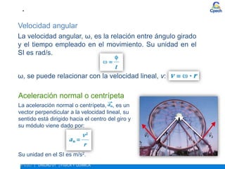 Velocidad angular
La velocidad angular, ω, es la relación entre ángulo girado
y el tiempo empleado en el movimiento. Su unidad en el
SI es rad/s.
ω, se puede relacionar con la velocidad lineal, v:
• ESTUDIO DEL MOVIMIENTO. MOVIMIENTO CIRCULAR
4º ESO | UNIDAD 01 | FÍSICA Y QUÍMICA
Aceleración normal o centrípeta
La aceleración normal o centrípeta, , es un
vector perpendicular a la velocidad lineal, su
sentido está dirigido hacia el centro del giro y
su módulo viene dado por:
Su unidad en el SI es m/s2.
 