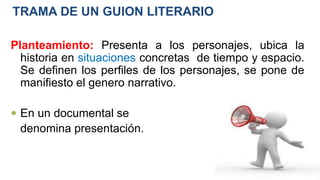 TRAMA DE UN GUION LITERARIO
Planteamiento: Presenta a los personajes, ubica la
historia en situaciones concretas de tiempo y espacio.
Se definen los perfiles de los personajes, se pone de
manifiesto el genero narrativo.
 En un documental se
denomina presentación.
 
