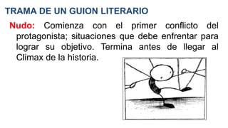 TRAMA DE UN GUION LITERARIO
Nudo: Comienza con el primer conflicto del
protagonista; situaciones que debe enfrentar para
lograr su objetivo. Termina antes de llegar al
Climax de la historia.
 