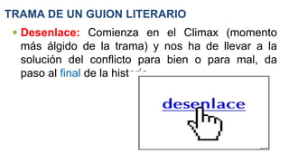 TRAMA DE UN GUION LITERARIO
 Desenlace: Comienza en el Climax (momento
más álgido de la trama) y nos ha de llevar a la
solución del conflicto para bien o para mal, da
paso al final de la historia.
 