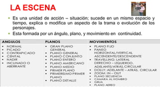 LA ESCENA
 Es una unidad de acción – situación; sucede en un mismo espacio y
tiempo, explica o modifica un aspecto de la trama o evolución de los
personajes.
 Esta formada por un ángulo, plano, y movimiento en continuidad.
 