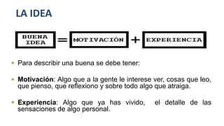 LA IDEA
 Para describir una buena se debe tener:
 Motivación: Algo que a la gente le interese ver, cosas que leo,
que pienso, que reflexiono y sobre todo algo que atraiga.
 Experiencia: Algo que ya has vivido, el detalle de las
sensaciones de algo personal.
 