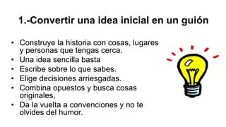 1.-Convertir una idea inicial en un guión
• Construye la historia con cosas, lugares
y personas que tengas cerca.
• Una idea sencilla basta
• Escribe sobre lo que sabes.
• Elige decisiones arriesgadas.
• Combina opuestos y busca cosas
originales,
• Da la vuelta a convenciones y no te
olvides del humor.
 