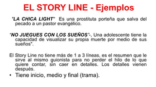 EL STORY LINE - Ejemplos
"LA CHICA LIGHT" Es una prostituta porteña que salva del
pecado a un pastor evangélico.
“NO JUEGUES CON LOS SUEÑOS”-, Una adolescente tiene la
capacidad de visualizar su propia muerte por medio de sus
sueños".
El Story Line no tiene más de 1 a 3 líneas, es el resumen que le
sirve al mismo guionista para no perder el hilo de lo que
quiere contar, sin caer en detalles. Los detalles vienen
después.
• Tiene inicio, medio y final (trama).
 