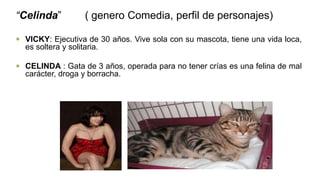 “Celinda” ( genero Comedia, perfil de personajes)
 VICKY: Ejecutiva de 30 años. Vive sola con su mascota, tiene una vida loca,
es soltera y solitaria.
 CELINDA : Gata de 3 años, operada para no tener crías es una felina de mal
carácter, droga y borracha.
 