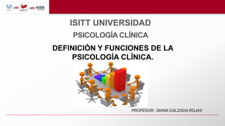 ISITT UNIVERSIDAD
PSICOLOGÍA CLÍNICA
PROFESOR: DIANACALZADAROJAS
DEFINICIÓN Y FUNCIONES DE LA
PSICOLOGÍA CLÍNICA.
 