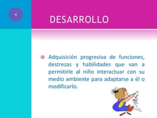 4

DESARROLLO



Adquisición progresiva de funciones,
destrezas y habilidades que van a
permitirle al niño interactuar con su
medio ambiente para adaptarse a él o
modificarlo.

 
