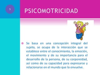 PSICOMOTRICIDAD

5



Se basa en una concepción integral del
sujeto, se ocupa de la interacción que se
establece entre el conocimiento, la emoción,
el movimiento y de su importancia para el
desarrollo de la persona, de su corporeidad,
así como de su capacidad para expresarse y
relacionarse en el mundo que lo envuelve.

 