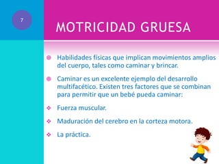 7

MOTRICIDAD GRUESA


Habilidades físicas que implican movimientos amplios
del cuerpo, tales como caminar y brincar.



Caminar es un excelente ejemplo del desarrollo
multifacético. Existen tres factores que se combinan
para permitir que un bebé pueda caminar:



Fuerza muscular.



Maduración del cerebro en la corteza motora.



La práctica.

 