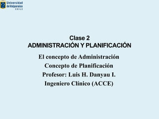Clase 2
ADMINISTRACIÓN Y PLANIFICACIÓN
El concepto de Administración
Concepto de Planificación
Profesor: Luis H. Danyau I.
Ingeniero Clínico (ACCE)
 