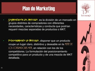 Plan de Marketing
     •   Segmentación del mercado, es la división de un mercado en
         grupos distintos de compradores con diferentes
         necesidades, características y conducta que podrían
         requerir mezclas separadas de productos o MKT.



     •   Posicionamiento de Mercado, disponer que un producto
         ocupe un lugar claro, distintivo y deseable en la mente de
         los consumidores meta, en relación con los de los
         competidores. La formulación del posicionamiento
         competitivo para un producto y de una mezcla de MKT
         detallada.


21
 