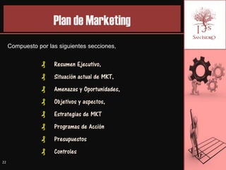 Plan de Marketing
     Compuesto por las siguientes secciones,


                 ₰   Resumen Ejecutivo,
                 ₰   Situación actual de MKT,
                 ₰   Amenazas y Oportunidades,
                 ₰   Objetivos y aspectos,
                 ₰   Estrategias de MKT
                 ₰   Programas de Acción
                 ₰   Presupuestos
                 ₰   Controles
22
 