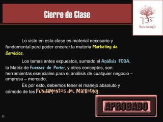 Cierre de Clase

              Lo visto en esta clase es material necesario y
     fundamental para poder encarar la materia Marketing de
     Servicios.
              Los temas antes expuestos, sumado el Análisis FODA,
     la Matriz de Fuerzas de Porter, y otros conceptos, son
     herramientas esenciales para el análisis de cualquier negocio –
     empresa – mercado.
              Es por esto, debemos tener el manejo absoluto y
     cómodo de los Fundamentos del Marketing.




23
 
