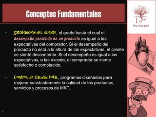 Conceptos Fundamentales
    •   Satisfacción del cliente, el grado hasta el cual el
        desempeño percibido de un producto es igual a las
        expectativas del comprador. Si el desempeño del
        producto no está a la altura de las expectativas, el cliente
        se siente descontento. Si el desempeño es igual a las
        expectativas, o las excede, el comprador se siente
        satisfecho o complacido.

    •   Control de Calidad total, programas diseñados para
        mejorar constantemente la calidad de los productos,
        servicios y procesos de MKT.




7
 