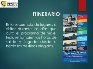ITINERARIO
Es la secuencia de lugares a
visitar durante los días que
dura el programa de viaje.
Incluye también las horas de
salida y llegada desde o
hacia los destinos elegidos.
 