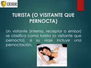 TURISTA (O VISITANTE QUE
PERNOCTA)
Un visitante (interno, receptor o emisor)
se clasifica como turista (o visitante que
pernocta), si su viaje incluye una
pernoctación.
 