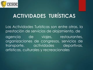 ACTIVIDADES TURÍSTICAS
Las Actividades Turísticas son entre otras, la
prestación de servicios de alojamiento, de
agencia de viajes, restaurantes,
organizaciones de congresos, servicios de
transporte, actividades deportivas,
artísticas, culturales y recreacionales
 