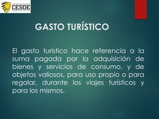 GASTO TURÍSTICO
El gasto turístico hace referencia a la
suma pagada por la adquisición de
bienes y servicios de consumo, y de
objetos valiosos, para uso propio o para
regalar, durante los viajes turísticos y
para los mismos.
 