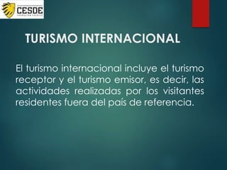 TURISMO INTERNACIONAL
El turismo internacional incluye el turismo
receptor y el turismo emisor, es decir, las
actividades realizadas por los visitantes
residentes fuera del país de referencia.
 