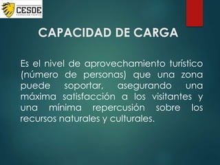 CAPACIDAD DE CARGA
Es el nivel de aprovechamiento turístico
(número de personas) que una zona
puede soportar, asegurando una
máxima satisfacción a los visitantes y
una mínima repercusión sobre los
recursos naturales y culturales.
 