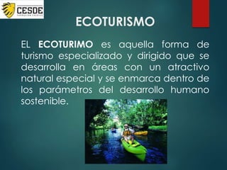 ECOTURISMO
EL ECOTURIMO es aquella forma de
turismo especializado y dirigido que se
desarrolla en áreas con un atractivo
natural especial y se enmarca dentro de
los parámetros del desarrollo humano
sostenible.
 