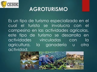 AGROTURISMO
Es un tipo de turismo especializado en el
cual el turista se involucra con el
campesino en las actividades agrícolas,
este tipo de turismo se desarrolla en
actividades vinculadas con la
agricultura, la ganadería u otra
actividad.
 