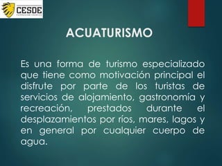 ACUATURISMO
Es una forma de turismo especializado
que tiene como motivación principal el
disfrute por parte de los turistas de
servicios de alojamiento, gastronomía y
recreación, prestados durante el
desplazamientos por ríos, mares, lagos y
en general por cualquier cuerpo de
agua.
 