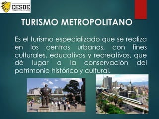 TURISMO METROPOLITANO
Es el turismo especializado que se realiza
en los centros urbanos, con fines
culturales, educativos y recreativos, que
dé lugar a la conservación del
patrimonio histórico y cultural.
 