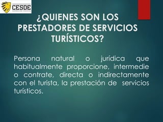 ¿QUIENES SON LOS
PRESTADORES DE SERVICIOS
TURÍSTICOS?
Persona natural o jurídica que
habitualmente proporcione, intermedie
o contrate, directa o indirectamente
con el turista, la prestación de servicios
turísticos.
 