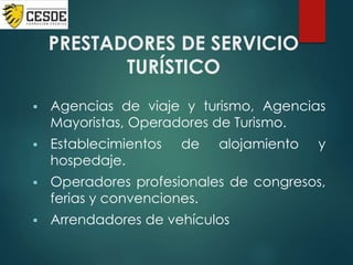 PRESTADORES DE SERVICIO
TURÍSTICO
 Agencias de viaje y turismo, Agencias
Mayoristas, Operadores de Turismo.
 Establecimientos de alojamiento y
hospedaje.
 Operadores profesionales de congresos,
ferias y convenciones.
 Arrendadores de vehículos
 