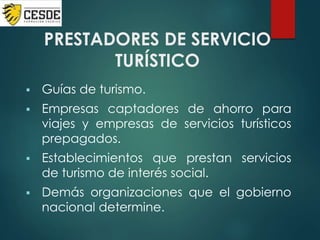 PRESTADORES DE SERVICIO
TURÍSTICO
 Guías de turismo.
 Empresas captadores de ahorro para
viajes y empresas de servicios turísticos
prepagados.
 Establecimientos que prestan servicios
de turismo de interés social.
 Demás organizaciones que el gobierno
nacional determine.
 