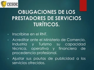 OBLIGACIONES DE LOS
PRESTADORES DE SERVICIOS
TURÍTICOS.
• Inscribirse en el RNT.
• Acreditar ante el Ministerio de Comercio,
Industria y Turismo su capacidad
técnica, operativa y financiera de
procedencia profesional.
• Ajustar sus pautas de publicidad a los
servicios ofrecidos.
 