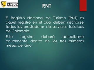 RNT
El Registro Nacional de Turismo (RNT) es
aquél registro en el cual deben inscribirse
todos los prestadores de servicios turísticos
de Colombia.
Este registro deberá actualizarse
anualmente dentro de los tres primeros
meses del año.
 