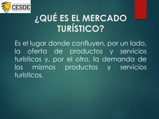 ¿QUÉ ES EL MERCADO
TURÍSTICO?
Es el lugar donde confluyen, por un lado,
la oferta de productos y servicios
turísticos y, por el otro, la demanda de
los mismos productos y servicios
turísticos.
 