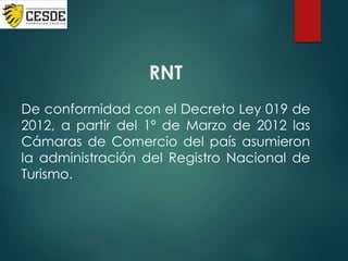 RNT
De conformidad con el Decreto Ley 019 de
2012, a partir del 1º de Marzo de 2012 las
Cámaras de Comercio del país asumieron
la administración del Registro Nacional de
Turismo.
 