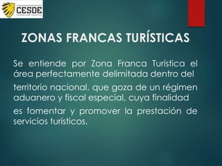 ZONAS FRANCAS TURÍSTICAS
Se entiende por Zona Franca Turística el
área perfectamente delimitada dentro del
territorio nacional, que goza de un régimen
aduanero y fiscal especial, cuya finalidad
es fomentar y promover la prestación de
servicios turísticos.
 