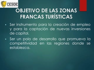 OBJETIVO DE LAS ZONAS
FRANCAS TURÍSTICAS
 Ser instrumento para la creación de empleo
y para la captación de nuevas inversiones
de capital.
 Ser un polo de desarrollo que promueva la
competitividad en las regiones donde se
establezca.
 