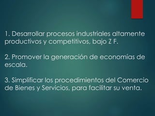 1. Desarrollar procesos industriales altamente
productivos y competitivos, bajo Z F.
2. Promover la generación de economías de
escala.
3. Simplificar los procedimientos del Comercio
de Bienes y Servicios, para facilitar su venta.
 