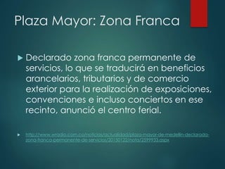 Plaza Mayor: Zona Franca
 Declarado zona franca permanente de
servicios, lo que se traducirá en beneficios
arancelarios, tributarios y de comercio
exterior para la realización de exposiciones,
convenciones e incluso conciertos en ese
recinto, anunció el centro ferial.
 http://www.wradio.com.co/noticias/actualidad/plaza-mayor-de-medellin-declarada-
zona-franca-permanente-de-servicios/20150122/nota/2599933.aspx
 