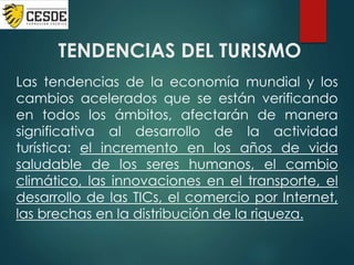 TENDENCIAS DEL TURISMO
Las tendencias de la economía mundial y los
cambios acelerados que se están verificando
en todos los ámbitos, afectarán de manera
significativa al desarrollo de la actividad
turística: el incremento en los años de vida
saludable de los seres humanos, el cambio
climático, las innovaciones en el transporte, el
desarrollo de las TICs, el comercio por Internet,
las brechas en la distribución de la riqueza.
 