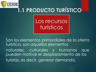 1.1 PRODUCTO TURÍSTICO
Son los elementos primordiales de la oferta
turística. son aquellos elementos
naturales, culturales y humanos que
pueden motivar el desplazamiento de los
turistas, es decir, generar demanda.
Los recursos
turísticos
 
