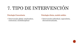 Psicología Comunitaria
 Intervención global, totalizadora,
contextual, multidisciplinar
Psicología clínica, modelo médico
 Intervención individual, especialista,
descontextualizada.
 