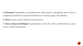 4. Prevención: anticipación a los problemas de salud mental o psicosociales para evitar su
surgimiento, facilitar el tratamiento efectivo en el cuidado propio y del ambiente
5. Otras: terapia social y ambiental, ayuda mutua
6. Bases teóricas-metodológicas: epidemiologia, teoría del estrés y afrontamiento, apoyo
social , modelos sistemáticos.
 