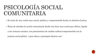  Se trata de una visión mas social, política y comprometida hecha en América Latina.
 Trata de abordar la acción comunitaria desde una base mas social que clínica, ligada
a las ciencias sociales, con pretensiones de cambio radical comprometido con la
justicia social global, cuyos ideas y principios básicos son:
 