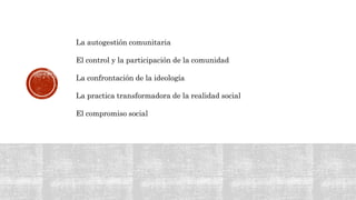 La autogestión comunitaria
El control y la participación de la comunidad
La confrontación de la ideología
La practica transformadora de la realidad social
El compromiso social
 