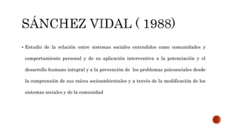  Estudio de la relación entre sistemas sociales entendidos como comunidades y
comportamiento personal y de su aplicación interventiva a la potenciación y el
desarrollo humano integral y a la prevención de los problemas psicosociales desde
la comprensión de sus raíces socioambientales y a través de la modificación de los
sistemas sociales y de la comunidad
 