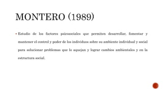  Estudio de los factores psicosociales que permiten desarrollar, fomentar y
mantener el control y poder de los individuos sobre su ambiente individual y social
para solucionar problemas que lo aquejan y lograr cambios ambientales y en la
estructura social.
 