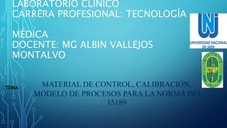 LABORATORIO CLÍNICO
CARRERA PROFESIONAL: TECNOLOGÍA
MÉDICA
DOCENTE: MG ALBIN VALLEJOS
MONTALVO
MATERIAL DE CONTROL, CALIBRACIÓN,
MODELO DE PROCESOS PARA LA NORMA ISO
15189
TEMA
 
