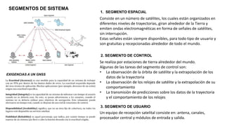 SEGMENTOS DE SISTEMA
EXIGENCIAS A UN GNSS
1. SEGMENTO ESPACIAL
Consiste en un número de satélites, los cuales están organizados en
diferentes niveles de trayectorias, giran alrededor de la Tierra y
emiten ondas electromagnéticas en forma de señales de satélites,
sin interrupción.
Estas señales están siempre disponibles, para todo tipo de usuario y
son gratuitas y recepcionadas alrededor de todo el mundo.
2. SEGMENTO DE CONTROL
Se realiza por estaciones de tierra alrededor del mundo.
Algunas de las tareas del segmento de control son:
• La observación de la órbita de satélite y la extrapolación de los
datos de la trayectoria
• La observación de los relojes de satélite y la extrapolación de su
comportamiento
• La transmisión de predicciones sobre los datos de la trayectoria
y el comportamiento de los relojes
3. SEGMENTO DE USUARIO
Un equipo de recepción satelital consiste en: antena, canales,
procesador central y módulos de entrada y salida.
 