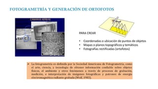 FOTOGRAMETRÍA Y GENERACIÓN DE ORTOFOTOS
PARA CREAR…
• Coordenadas o ubicación de puntos de objetos
• Mapas o planos topográficos y temáticos
• Fotografías rectificadas (ortofotos)
 